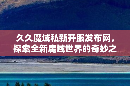 久久魔域私新开服发布网,探索全新魔域世界的奇妙之旅,久久魔域私新开服,探索全新魔域世界的奇妙之旅 久久魔域私新开服发布网,探索全新魔域世界的奇妙之旅,久久魔域私新开服,探索全新魔域世界的奇妙之旅