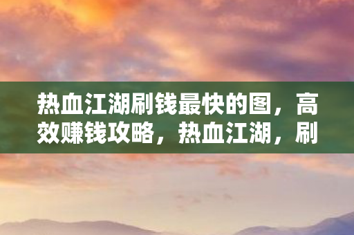热血江湖刷钱最快的图,高效赚钱攻略,热血江湖,刷钱最快地图及高效赚钱攻略 热血江湖刷钱最快的图,高效赚钱攻略,热血江湖,刷钱最快地图及高效赚钱攻略