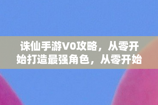 诛仙手游V0攻略,从零开始打造最强角色,从零开始打造最强角色,诛仙手游V0攻略 诛仙手游V0攻略,从零开始打造最强角色,从零开始打造最强角色,诛仙手游V0攻略
