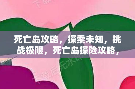 死亡岛攻略,探索未知,挑战极限,死亡岛探险攻略,挑战极限,探索未知 死亡岛攻略,探索未知,挑战极限,死亡岛探险攻略,挑战极限,探索未知