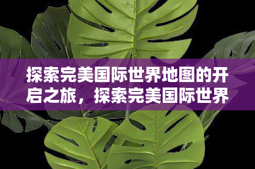 探索完美国际世界地图的开启之旅,探索完美国际世界地图的开启之旅 探索完美国际世界地图的开启之旅,探索完美国际世界地图的开启之旅