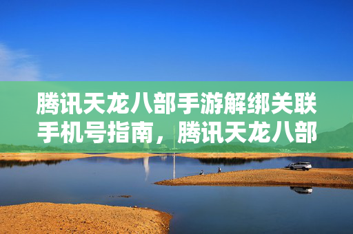 腾讯天龙八部手游解绑关联手机号指南，腾讯天龙八部手游如何解绑关联手机号？
