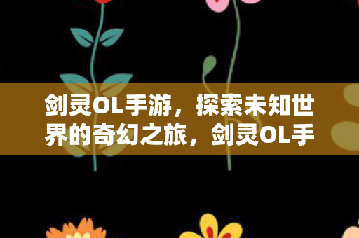 剑灵OL手游，探索未知世界的奇幻之旅，剑灵OL手游，探索未知世界的奇幻冒险之旅