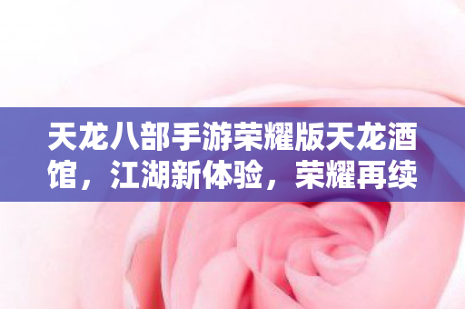 天龙八部手游荣耀版天龙酒馆,江湖新体验,荣耀再续,天龙八部手游荣耀版天龙酒馆,江湖新体验,荣耀再续 天龙八部手游荣耀版天龙酒馆,江湖新体验,荣耀再续,天龙八部手游荣耀版天龙酒馆,江湖新体验,荣耀再续