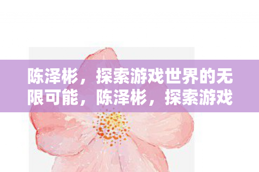 陈泽彬,探索游戏世界的无限可能,陈泽彬,探索游戏世界的无限可能 陈泽彬,探索游戏世界的无限可能,陈泽彬,探索游戏世界的无限可能