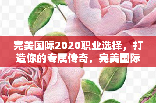 完美国际2020职业选择,打造你的专属传奇,完美国际2020职业选择,打造你的专属传奇之路 完美国际2020职业选择,打造你的专属传奇,完美国际2020职业选择,打造你的专属传奇之路