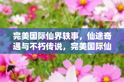 完美国际仙界轶事,仙途奇遇与不朽传说,完美国际仙界轶事,仙途奇遇与不朽传说 完美国际仙界轶事,仙途奇遇与不朽传说,完美国际仙界轶事,仙途奇遇与不朽传说