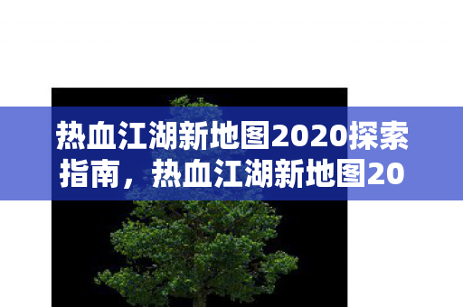 热血江湖新地图2020探索指南,热血江湖新地图2020探索全攻略 热血江湖新地图2020探索指南,热血江湖新地图2020探索全攻略