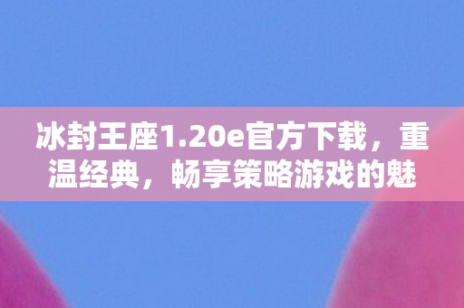 冰封王座1.20e官方下载，重温经典，畅享策略游戏的魅力，冰封王座1.20e版官方下载，重温经典策略游戏