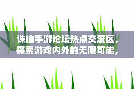 诛仙手游论坛热点交流区，探索游戏内外的无限可能，诛仙手游论坛，探索游戏内外的无限可能
