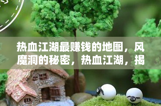 热血江湖最赚钱的地图,风魔洞的秘密,热血江湖,揭秘风魔洞,探寻最赚钱地图的财富之道 热血江湖最赚钱的地图,风魔洞的秘密,热血江湖,揭秘风魔洞,探寻最赚钱地图的财富之道