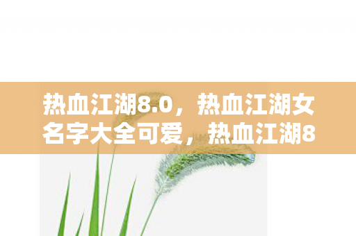 热血江湖8.0,热血江湖女名字大全可爱,热血江湖8.0,可爱女角色名字大全 热血江湖8.0,热血江湖女名字大全可爱,热血江湖8.0,可爱女角色名字大全