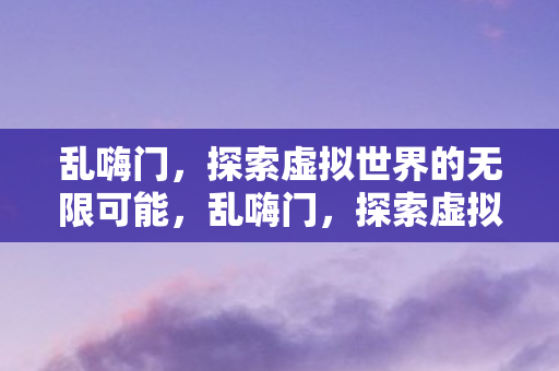 乱嗨门,探索虚拟世界的无限可能,乱嗨门,探索虚拟世界的无限可能 乱嗨门,探索虚拟世界的无限可能,乱嗨门,探索虚拟世界的无限可能