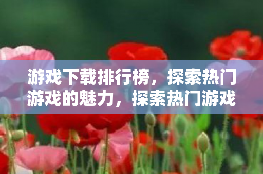 游戏下载排行榜，探索热门游戏的魅力，探索热门游戏魅力，游戏下载排行榜