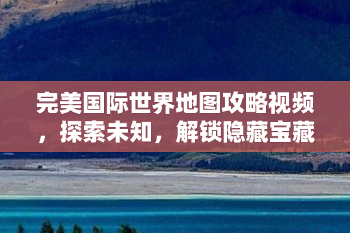 完美国际世界地图攻略视频,探索未知,解锁隐藏宝藏,完美国际世界地图探索,解锁隐藏宝藏的攻略视频 完美国际世界地图攻略视频,探索未知,解锁隐藏宝藏,完美国际世界地图探索,解锁隐藏宝藏的攻略视频