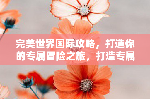 完美世界国际攻略,打造你的专属冒险之旅,打造专属冒险之旅,完美世界国际攻略 完美世界国际攻略,打造你的专属冒险之旅,打造专属冒险之旅,完美世界国际攻略