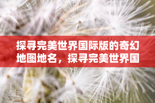 探寻完美世界国际版的奇幻地图地名，探寻完美世界国际版奇幻地图的地名奥秘
