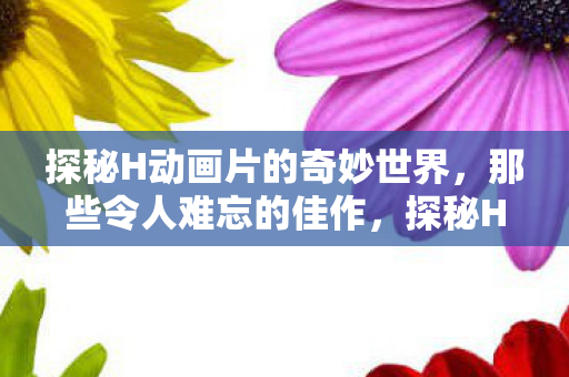 探秘H动画片的奇妙世界,那些令人难忘的佳作,探秘H动画片的奇妙世界,佳作令人难忘 探秘H动画片的奇妙世界,那些令人难忘的佳作,探秘H动画片的奇妙世界,佳作令人难忘