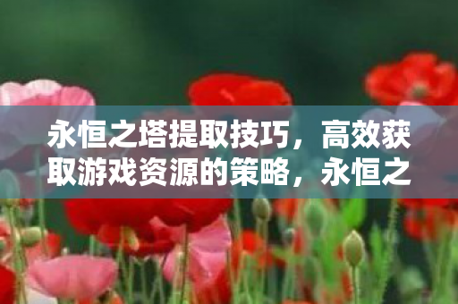 永恒之塔提取技巧,高效获取游戏资源的策略,永恒之塔高效资源提取技巧,解锁游戏资源获取策略 永恒之塔提取技巧,高效获取游戏资源的策略,永恒之塔高效资源提取技巧,解锁游戏资源获取策略