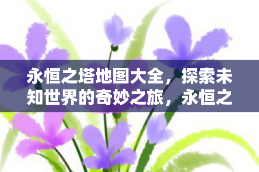 永恒之塔地图大全,探索未知世界的奇妙之旅,永恒之塔地图全览,开启未知世界的探险之旅 永恒之塔地图大全,探索未知世界的奇妙之旅,永恒之塔地图全览,开启未知世界的探险之旅