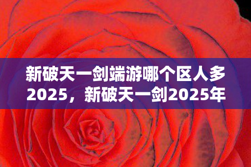 新破天一剑端游哪个区人多2025,新破天一剑2025年人气最旺的端游区 新破天一剑端游哪个区人多2025,新破天一剑2025年人气最旺的端游区