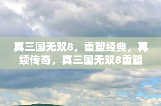 真三国无双8，重塑经典，再续传奇，真三国无双8重塑经典，再续传奇