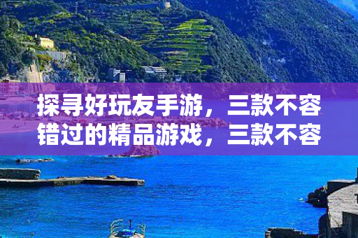 探寻好玩友手游,三款不容错过的精品游戏,三款不容错过的精品手游,带你探寻好玩友游戏世界 探寻好玩友手游,三款不容错过的精品游戏,三款不容错过的精品手游,带你探寻好玩友游戏世界