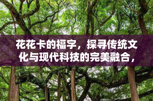 花花卡的福字，探寻传统文化与现代科技的完美融合，探寻传统文化与现代科技的完美融合，花花卡的福字