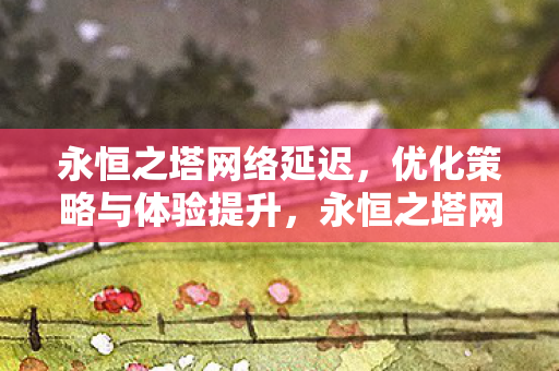 永恒之塔网络延迟,优化策略与体验提升,永恒之塔网络延迟优化策略与体验提升 永恒之塔网络延迟,优化策略与体验提升,永恒之塔网络延迟优化策略与体验提升