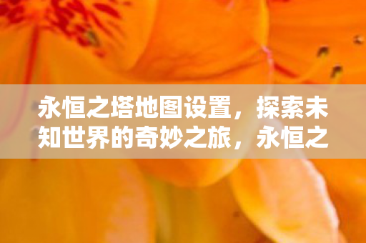 永恒之塔地图设置,探索未知世界的奇妙之旅,永恒之塔,探索未知世界的奇妙地图之旅 永恒之塔地图设置,探索未知世界的奇妙之旅,永恒之塔,探索未知世界的奇妙地图之旅