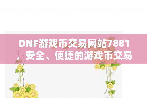 DNF游戏币交易网站7881,安全、便捷的游戏币交易体验,7881,DNF游戏币交易的安全、便捷之选 DNF游戏币交易网站7881,安全、便捷的游戏币交易体验,7881,DNF游戏币交易的安全、便捷之选