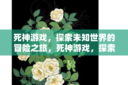 死神游戏,探索未知世界的冒险之旅,死神游戏,探索未知世界的惊险冒险之旅 死神游戏,探索未知世界的冒险之旅,死神游戏,探索未知世界的惊险冒险之旅