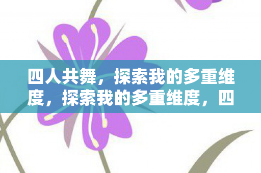 四人共舞,探索我的多重维度,探索我的多重维度,四人共舞 四人共舞,探索我的多重维度,探索我的多重维度,四人共舞