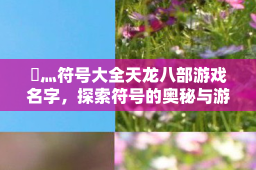 乄灬符号大全天龙八部游戏名字,探索符号的奥秘与游戏文化的交融,探索乄灬符号大全天龙八部游戏名字,符号奥秘与游戏文化的交融 乄灬符号大全天龙八部游戏名字,探索符号的奥秘与游戏文化的交融,探索乄灬符号大全天龙八部游戏名字,符号奥秘与游戏文化的交融