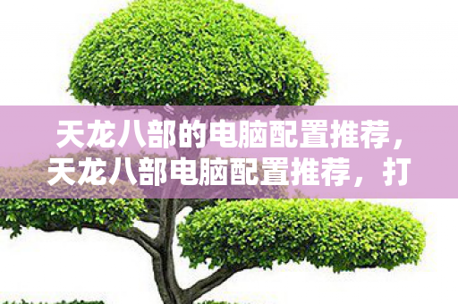 天龙八部的电脑配置推荐,天龙八部电脑配置推荐,打造流畅游戏体验 天龙八部的电脑配置推荐,天龙八部电脑配置推荐,打造流畅游戏体验