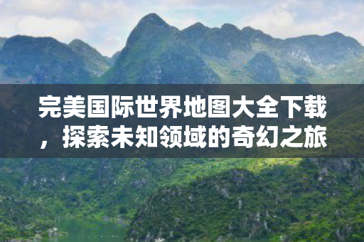 完美国际世界地图大全下载,探索未知领域的奇幻之旅,探索奇幻之旅,完美国际世界地图大全下载 完美国际世界地图大全下载,探索未知领域的奇幻之旅,探索奇幻之旅,完美国际世界地图大全下载