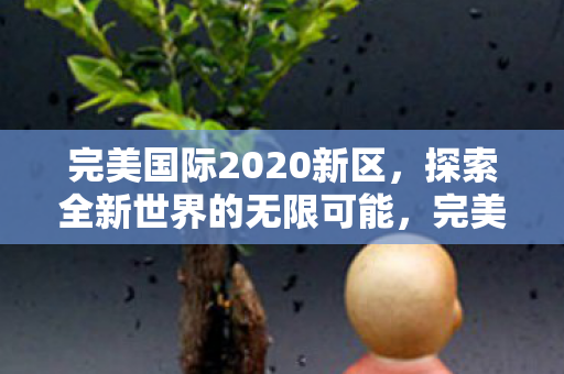完美国际2020新区,探索全新世界的无限可能,完美国际2020新区,探索全新世界的无限可能 完美国际2020新区,探索全新世界的无限可能,完美国际2020新区,探索全新世界的无限可能