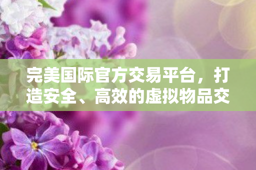 完美国际官方交易平台,打造安全、高效的虚拟物品交易环境,完美国际官方交易平台,打造安全高效的虚拟物品交易环境 完美国际官方交易平台,打造安全、高效的虚拟物品交易环境,完美国际官方交易平台,打造安全高效的虚拟物品交易环境