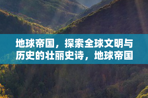 地球帝国,探索全球文明与历史的壮丽史诗,地球帝国,探索全球文明与历史的壮丽史诗 地球帝国,探索全球文明与历史的壮丽史诗,地球帝国,探索全球文明与历史的壮丽史诗