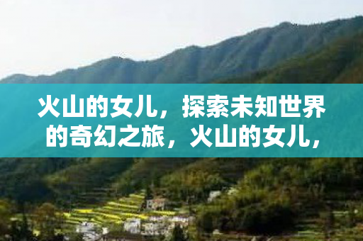 火山的女儿,探索未知世界的奇幻之旅,火山的女儿,奇幻之旅探索未知世界 火山的女儿,探索未知世界的奇幻之旅,火山的女儿,奇幻之旅探索未知世界