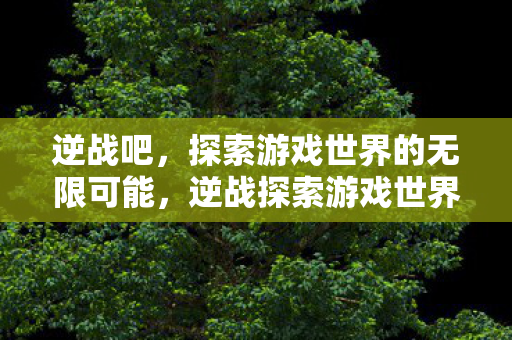 逆战吧,探索游戏世界的无限可能,逆战探索游戏世界的无限可能 逆战吧,探索游戏世界的无限可能,逆战探索游戏世界的无限可能