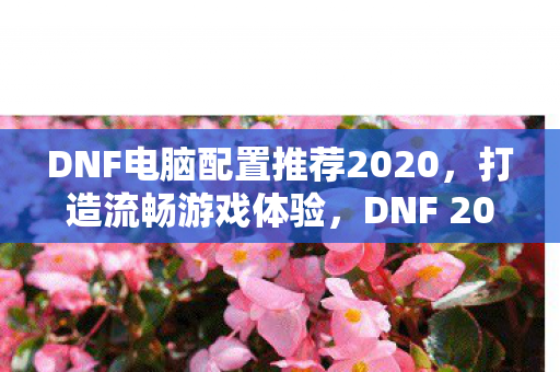 DNF电脑配置推荐2020,打造流畅游戏体验,DNF 2020电脑配置推荐,打造流畅游戏体验 DNF电脑配置推荐2020,打造流畅游戏体验,DNF 2020电脑配置推荐,打造流畅游戏体验