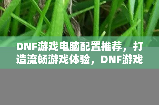 DNF游戏电脑配置推荐,打造流畅游戏体验,DNF游戏电脑配置推荐,打造流畅游戏体验 DNF游戏电脑配置推荐,打造流畅游戏体验,DNF游戏电脑配置推荐,打造流畅游戏体验