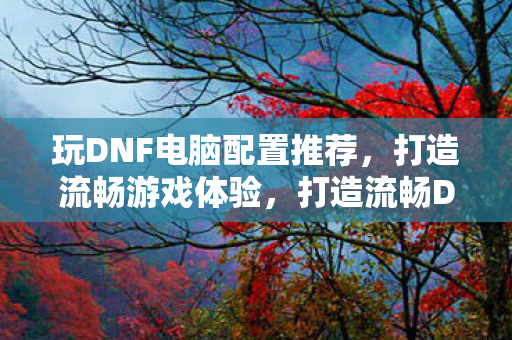 玩DNF电脑配置推荐,打造流畅游戏体验,打造流畅DNF游戏体验,电脑配置推荐 玩DNF电脑配置推荐,打造流畅游戏体验,打造流畅DNF游戏体验,电脑配置推荐