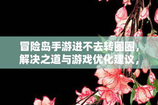 冒险岛手游进不去转圈圈，解决之道与游戏优化建议，冒险岛手游卡顿转圈圈，解决之道与游戏优化建议