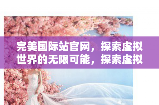 完美国际站官网,探索虚拟世界的无限可能,探索虚拟世界的无限可能,完美国际站官网 完美国际站官网,探索虚拟世界的无限可能,探索虚拟世界的无限可能,完美国际站官网