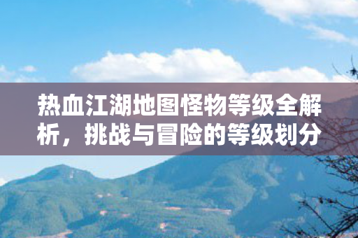 热血江湖地图怪物等级全解析,挑战与冒险的等级划分,热血江湖地图怪物等级全解析,挑战与冒险的等级划分 热血江湖地图怪物等级全解析,挑战与冒险的等级划分,热血江湖地图怪物等级全解析,挑战与冒险的等级划分