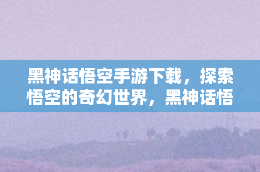 黑神话悟空手游下载,探索悟空的奇幻世界,黑神话悟空手游,探索悟空的奇幻世界下载体验 黑神话悟空手游下载,探索悟空的奇幻世界,黑神话悟空手游,探索悟空的奇幻世界下载体验