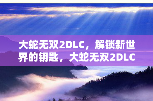 大蛇无双2DLC,解锁新世界的钥匙,大蛇无双2DLC,解锁新世界,挑战新冒险 大蛇无双2DLC,解锁新世界的钥匙,大蛇无双2DLC,解锁新世界,挑战新冒险