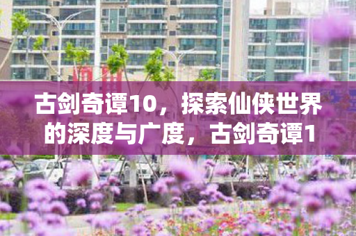 古剑奇谭10,探索仙侠世界的深度与广度,古剑奇谭10,探索仙侠世界的深度与广度 古剑奇谭10,探索仙侠世界的深度与广度,古剑奇谭10,探索仙侠世界的深度与广度